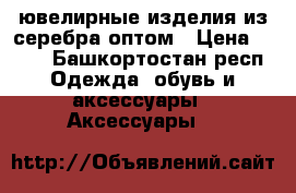 ювелирные изделия из серебра оптом › Цена ­ 100 - Башкортостан респ. Одежда, обувь и аксессуары » Аксессуары   